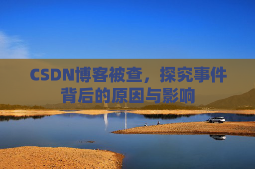 CSDN博客被查，探究事件背后的原因与影响